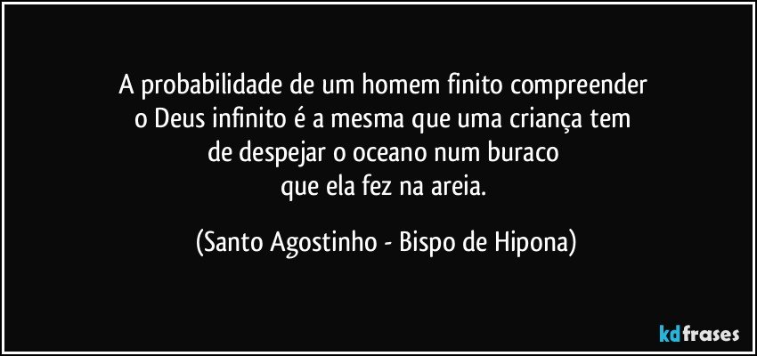 A probabilidade de um homem finito compreender 
o Deus infinito é a mesma que uma criança tem 
de despejar o oceano num buraco 
que ela fez na areia. (Santo Agostinho - Bispo de Hipona)