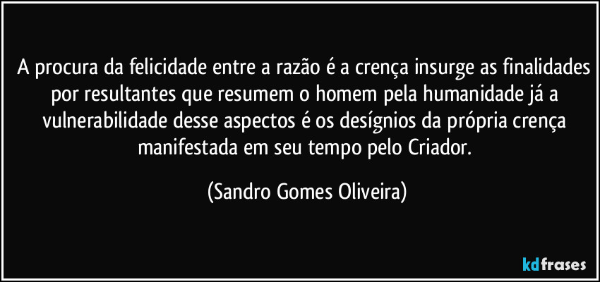 A procura da felicidade entre a razão é a crença insurge as finalidades por resultantes que resumem o homem pela humanidade já a vulnerabilidade desse aspectos é os desígnios da própria crença manifestada em seu tempo pelo Criador. (Sandro Gomes Oliveira)