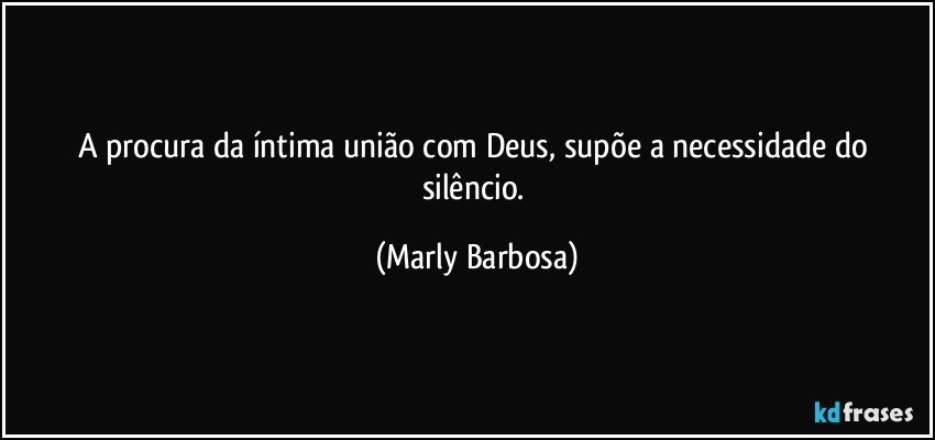 A procura da íntima união com Deus, supõe a necessidade do silêncio. (Marly Barbosa)
