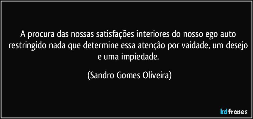 A procura das nossas satisfações interiores do nosso ego auto restringido nada que determine essa atenção por vaidade, um desejo e uma impiedade. (Sandro Gomes Oliveira)