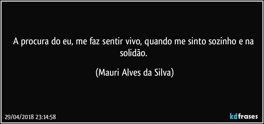 A procura do eu, me faz sentir vivo, quando me sinto sozinho e na solidão. (Mauri Alves da Silva)