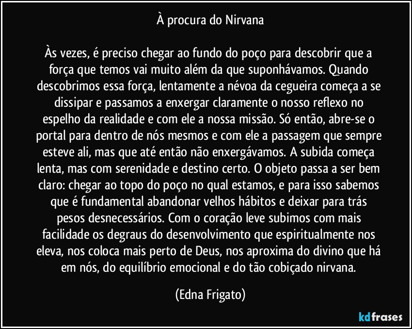 À procura do Nirvana

Às vezes, é preciso chegar ao fundo do poço para descobrir que a força que temos vai muito além da que suponhávamos. Quando descobrimos essa força, lentamente a névoa da cegueira começa a se dissipar e passamos a enxergar claramente o nosso reflexo no espelho da realidade e com ele a nossa missão. Só então, abre-se o portal para dentro de nós mesmos e com ele a passagem que sempre esteve ali, mas que até então não enxergávamos. A subida começa lenta, mas com serenidade e destino certo. O objeto passa a ser bem claro: chegar ao topo do poço no qual estamos, e para isso sabemos que é fundamental abandonar velhos hábitos e deixar para trás pesos desnecessários. Com o coração leve subimos com mais facilidade os degraus do desenvolvimento que espiritualmente nos eleva, nos coloca mais perto de Deus, nos aproxima do divino que há em nós, do equilíbrio emocional e do tão cobiçado nirvana. (Edna Frigato)