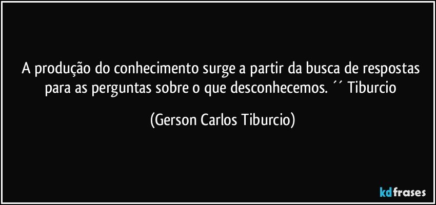 A produção do conhecimento surge a partir da busca de respostas para as perguntas sobre o que desconhecemos. ´´ Tiburcio (Gerson Carlos Tiburcio)