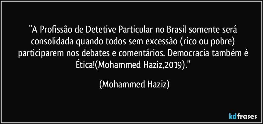 "A Profissão de Detetive Particular no Brasil somente será consolidada quando todos sem excessão (rico ou pobre) participarem nos debates e comentários. Democracia também é Ética!(Mohammed Haziz,2019)." (Mohammed Haziz)