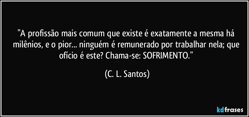 "A profissão mais comum que existe é exatamente a mesma há milênios, e o pior... ninguém é remunerado por trabalhar nela; que ofício é este? Chama-se: SOFRIMENTO." (C. L. Santos)