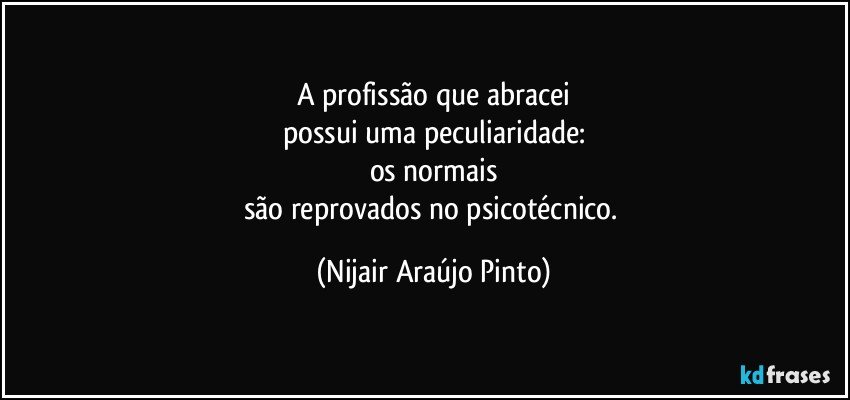 A profissão que abracei
possui uma peculiaridade:
os normais
são reprovados no psicotécnico. (Nijair Araújo Pinto)