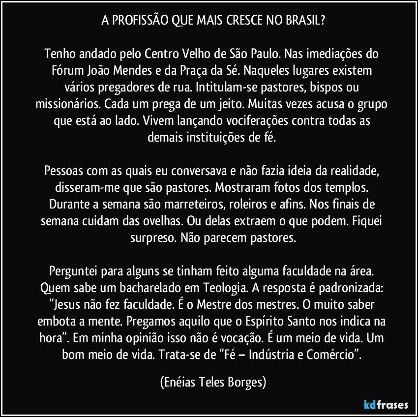 A PROFISSÃO QUE MAIS CRESCE NO BRASIL?

Tenho andado pelo Centro Velho de São Paulo. Nas imediações do Fórum João Mendes e da Praça da Sé. Naqueles lugares existem vários pregadores de rua. Intitulam-se pastores, bispos ou missionários. Cada um prega de um jeito. Muitas vezes acusa o grupo que está ao lado. Vivem lançando vociferações contra todas as demais instituições de fé. 

Pessoas com as quais eu conversava e não fazia ideia da realidade, disseram-me que são pastores. Mostraram fotos dos templos. Durante a semana são marreteiros, roleiros e afins. Nos finais de semana cuidam das ovelhas. Ou delas extraem o que podem. Fiquei surpreso. Não parecem pastores.

Perguntei para alguns se tinham feito alguma faculdade na área. Quem sabe um bacharelado em Teologia. A resposta é padronizada: “Jesus não fez faculdade. É o Mestre dos mestres. O muito saber embota a mente. Pregamos aquilo que o Espírito Santo nos indica na hora”. Em minha opinião isso não é vocação. É um meio de vida. Um bom meio de vida. Trata-se de “Fé – Indústria e Comércio”. (Enéias Teles Borges)