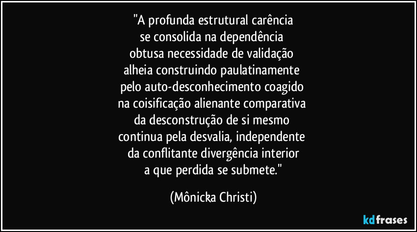 "A profunda estrutural carência
se consolida na dependência 
obtusa necessidade de validação 
alheia construindo paulatinamente 
pelo auto-desconhecimento coagido 
na coisificação alienante comparativa 
da desconstrução de si mesmo 
continua pela desvalia, independente 
da conflitante divergência interior
 a que perdida se submete." (Mônicka Christi)