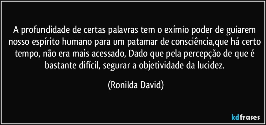 A profundidade de certas palavras tem o exímio poder de guiarem nosso espírito humano para um patamar de consciência,que há certo tempo, não era mais acessado, Dado que pela percepção de que é bastante difícil, segurar a objetividade da lucidez. (Ronilda David)