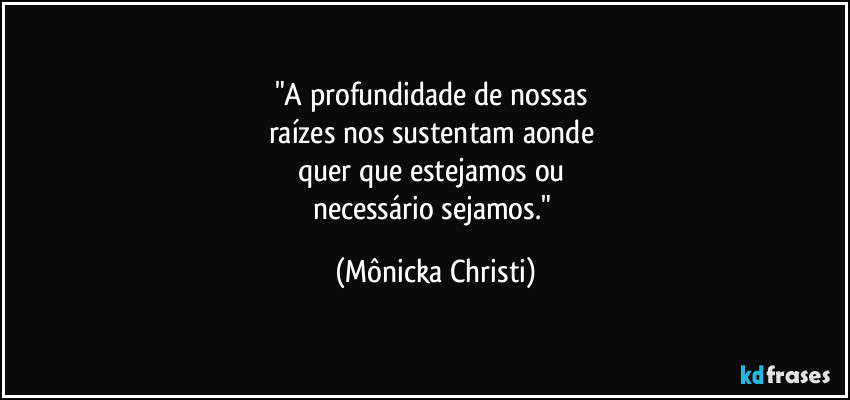 "A profundidade de nossas 
raízes nos sustentam aonde 
quer que estejamos ou 
necessário sejamos." (Mônicka Christi)