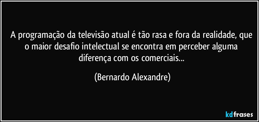 A programação da televisão atual é tão rasa e fora da realidade, que o maior desafio intelectual se encontra em perceber alguma diferença com os comerciais... (Bernardo Alexandre)