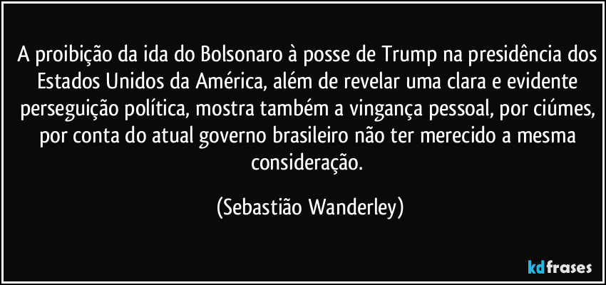 A proibição da ida do Bolsonaro à posse de Trump na presidência dos Estados Unidos da América, além de revelar uma clara e evidente perseguição política, mostra também a vingança pessoal, por ciúmes, por conta do atual governo brasileiro não ter merecido a mesma consideração. (Sebastião Wanderley)