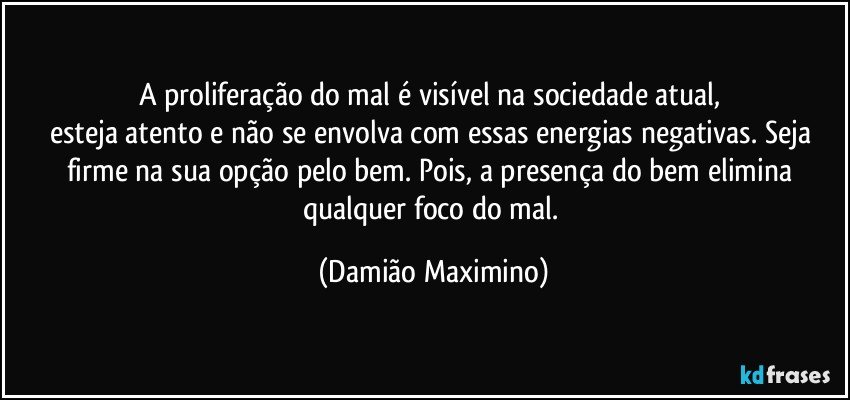 A proliferação do mal é visível na sociedade atual, 
esteja atento e não se envolva com essas energias negativas. Seja firme na sua opção pelo bem. Pois, a presença do bem elimina qualquer foco do mal. (Damião Maximino)