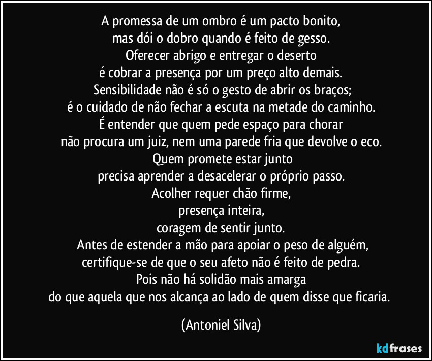 A promessa de um ombro é um pacto bonito,
mas dói o dobro quando é feito de gesso.
Oferecer abrigo e entregar o deserto
é cobrar a presença por um preço alto demais.
Sensibilidade não é só o gesto de abrir os braços;
é o cuidado de não fechar a escuta na metade do caminho.
É entender que quem pede espaço para chorar
não procura um juiz, nem uma parede fria que devolve o eco.
Quem promete estar junto
precisa aprender a desacelerar o próprio passo.
Acolher requer chão firme,
presença inteira,
coragem de sentir junto.
Antes de estender a mão para apoiar o peso de alguém,
certifique-se de que o seu afeto não é feito de pedra.
Pois não há solidão mais amarga
do que aquela que nos alcança ao lado de quem disse que ficaria. (Antoniel Silva)