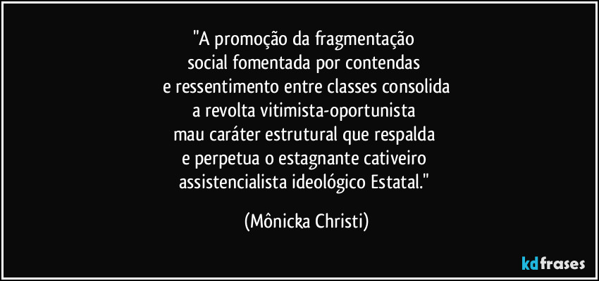 "A promoção da fragmentação
social fomentada por contendas
e ressentimento entre classes consolida
a revolta vitimista-oportunista
mau caráter estrutural que respalda
e perpetua o estagnante cativeiro
assistencialista ideológico Estatal." (Mônicka Christi)