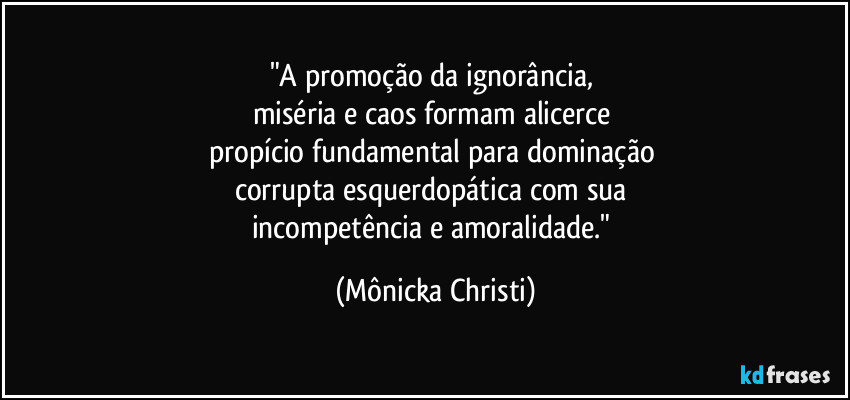 "A promoção da ignorância, 
miséria e caos formam alicerce 
propício fundamental para dominação 
corrupta esquerdopática com sua 
incompetência e amoralidade." (Mônicka Christi)