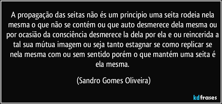 A propagação das seitas não és um principio uma seita rodeia nela mesma o que não se contém ou que auto desmerece dela mesma ou por ocasião da consciência desmerece la dela por ela e ou reincerida a tal sua mútua imagem ou seja tanto estagnar se como replicar se nela mesma com ou sem sentido porém o que mantém uma seita é ela mesma. (Sandro Gomes Oliveira)