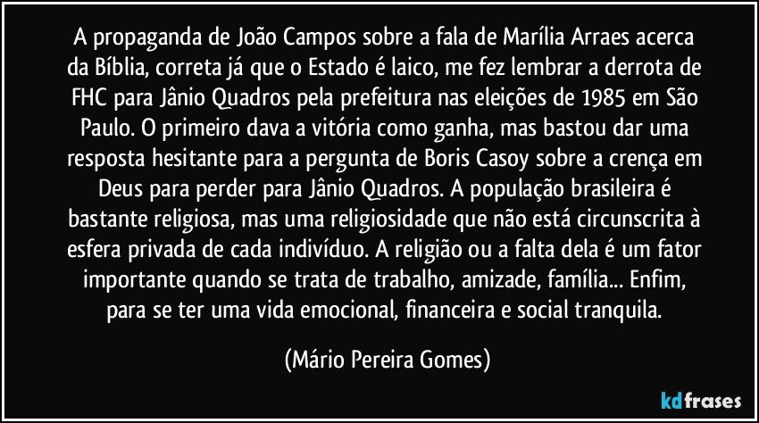 A propaganda de João Campos sobre a fala de Marília Arraes acerca da Bíblia, correta já que o Estado é laico, me fez lembrar a derrota de FHC para Jânio Quadros pela prefeitura nas eleições de 1985 em São Paulo. O primeiro dava a vitória como ganha, mas bastou dar uma resposta hesitante para a pergunta de Boris Casoy sobre a crença em Deus para perder para Jânio Quadros. A população brasileira é bastante religiosa, mas uma religiosidade que não está circunscrita à esfera privada de cada indivíduo. A religião ou a falta dela é um fator importante quando se trata de trabalho, amizade, família... Enfim, para se ter uma vida emocional, financeira e social tranquila. (Mário Pereira Gomes)