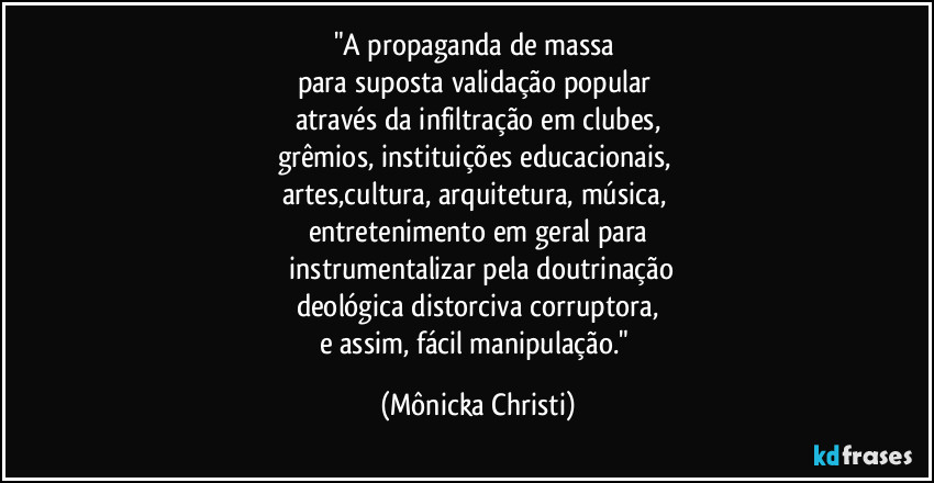 "A propaganda de massa
para suposta validação popular
através da infiltração em clubes,
grêmios, instituições educacionais,
artes,cultura, arquitetura, música,
entretenimento em geral para
instrumentalizar pela doutrinação
deológica distorciva corruptora,
e assim, fácil manipulação." (Mônicka Christi)