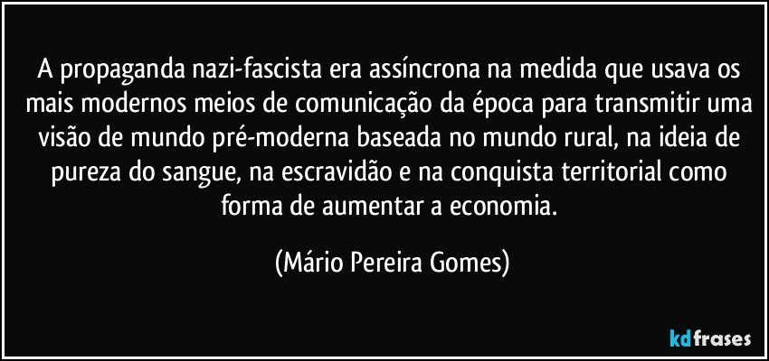 A propaganda nazi-fascista era assíncrona na medida que usava os mais modernos meios de comunicação da época para transmitir uma visão de mundo pré-moderna baseada no mundo rural, na ideia de pureza do sangue, na escravidão e na conquista territorial como forma de aumentar a economia. (Mário Pereira Gomes)