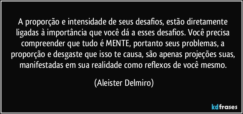 A proporção e intensidade de seus desafios, estão diretamente ligadas à importância que você dá a esses desafios. Você precisa compreender que tudo é MENTE, portanto seus problemas, a proporção e desgaste que isso te causa, são apenas projeções suas, manifestadas em sua realidade como reflexos de você mesmo. (Aleister Delmiro)