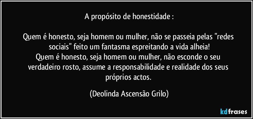 A propósito de honestidade :

Quem é honesto, seja homem ou mulher, não se passeia pelas "redes sociais" feito um fantasma  espreitando a vida alheia!
Quem é honesto, seja homem ou mulher, não esconde o seu verdadeiro rosto,  assume a responsabilidade e realidade dos seus próprios actos. (Deolinda Ascensão Grilo)