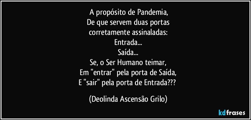 ⁠A propósito de Pandemia,
De que servem duas portas
corretamente assinaladas:
Entrada...
Saída...
Se, o Ser Humano teimar,
Em "entrar" pela porta de Saída,
E "sair" pela porta de Entrada??? (Deolinda Ascensão Grilo)