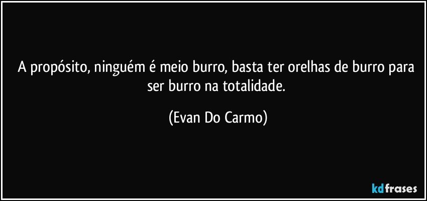 A propósito, ninguém é meio burro, basta ter orelhas de burro para ser burro na totalidade. (Evan Do Carmo)