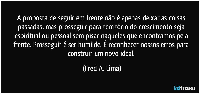 A proposta de seguir em frente não é apenas deixar as coisas passadas, mas prosseguir para território do crescimento seja espiritual ou pessoal sem pisar naqueles que encontramos pela frente. Prosseguir é ser humilde. É reconhecer nossos erros para construir um novo ideal. (Fred A. Lima)