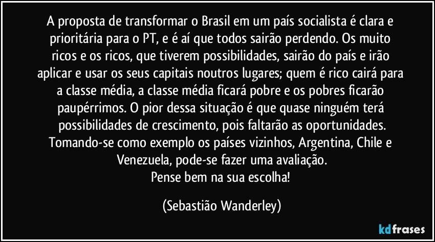 A proposta de transformar o Brasil em um país socialista é clara e prioritária para o PT, e é aí que todos sairão perdendo. Os muito ricos e os ricos, que tiverem possibilidades, sairão do país e irão aplicar e usar os seus capitais noutros lugares; quem é rico cairá para a classe média, a classe média ficará pobre e os pobres ficarão paupérrimos. O pior dessa situação é que quase ninguém terá possibilidades de crescimento, pois faltarão as oportunidades.
Tomando-se como exemplo os países vizinhos, Argentina, Chile e Venezuela, pode-se fazer uma avaliação.
Pense bem na sua escolha! (Sebastião Wanderley)