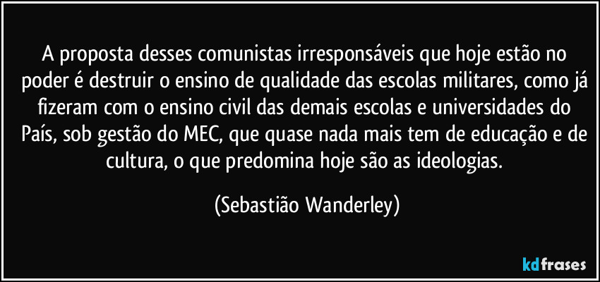 A proposta desses comunistas irresponsáveis que hoje estão no poder é destruir o ensino de qualidade das escolas militares, como já fizeram com o ensino civil das demais escolas e universidades do País, sob gestão do MEC, que quase nada mais tem de educação e  de cultura, o que predomina hoje são as ideologias. (Sebastião Wanderley)