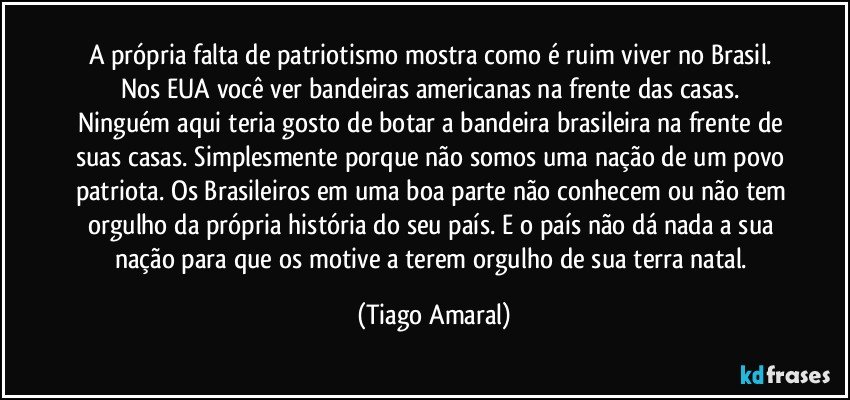 A própria falta de patriotismo mostra como é ruim viver no Brasil. Nos EUA você ver bandeiras americanas na frente das casas. Ninguém aqui teria gosto de botar a bandeira brasileira na frente de suas casas. Simplesmente porque não somos uma nação de um povo patriota. Os Brasileiros em uma boa parte não conhecem ou não tem orgulho da própria história do seu país. E o país não dá nada a sua nação para que os motive a terem orgulho de sua terra natal. (Tiago Amaral)