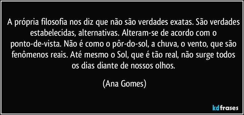 A própria filosofia nos diz que não são verdades exatas. São verdades estabelecidas, alternativas. Alteram-se de acordo com o ponto-de-vista. Não é como o pôr-do-sol, a chuva, o vento, que são fenômenos reais. Até mesmo o Sol, que é tão real, não surge todos os dias diante de nossos olhos. (Ana Gomes)