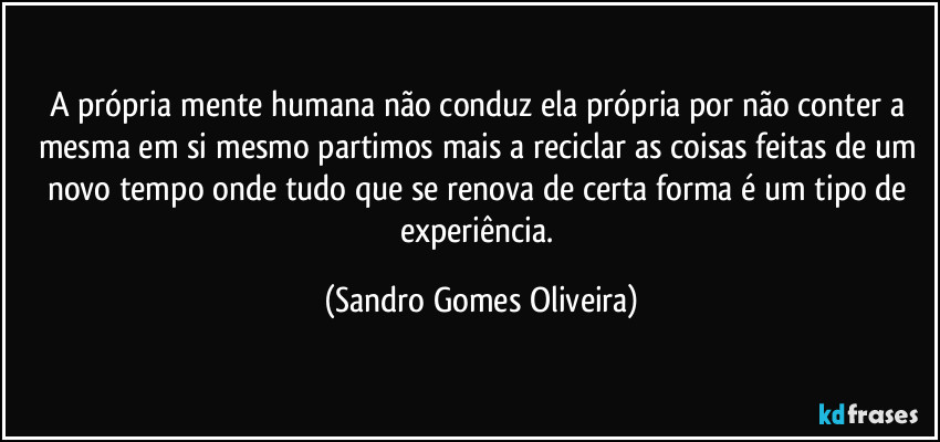 A própria mente humana não conduz ela própria por não conter a mesma em si mesmo partimos mais a reciclar as coisas feitas de um novo tempo onde tudo que se renova de certa forma é um tipo de experiência. (Sandro Gomes Oliveira)