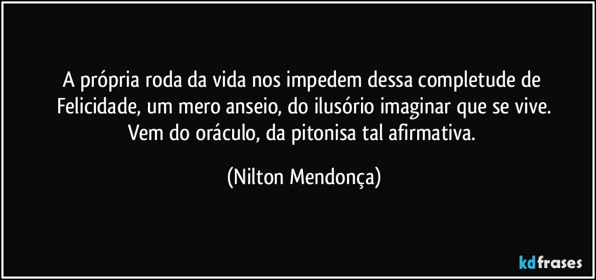 A própria roda da vida nos impedem dessa  completude de Felicidade, um mero anseio, do ilusório imaginar que se vive.
Vem do oráculo, da pitonisa tal afirmativa. (Nilton Mendonça)