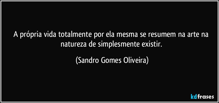 A própria vida totalmente por ela mesma se resumem na arte na natureza de simplesmente existir. (Sandro Gomes Oliveira)