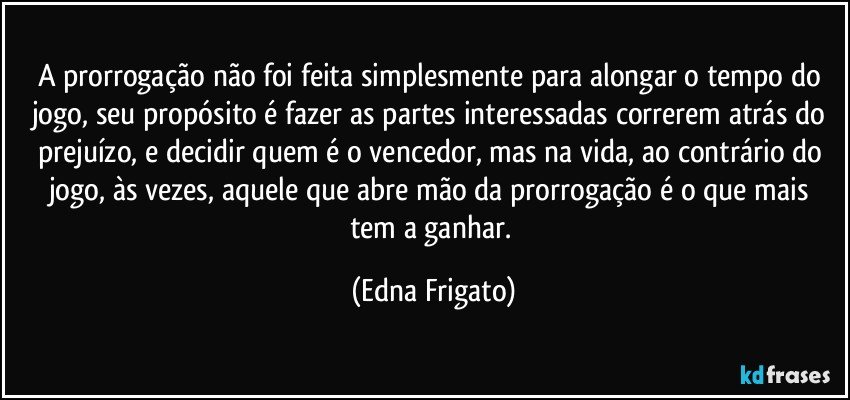 A prorrogação não foi feita simplesmente para alongar o tempo do jogo, seu propósito é fazer as partes interessadas correrem  atrás do prejuízo, e decidir quem é o vencedor, mas na vida, ao contrário do jogo, às vezes, aquele que abre mão da prorrogação é o que mais tem a ganhar. (Edna Frigato)