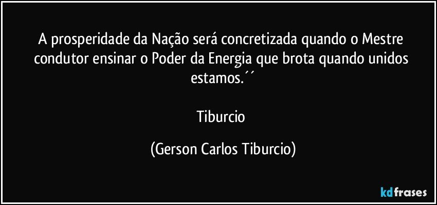 A prosperidade da Nação será concretizada quando o Mestre condutor ensinar o Poder da Energia que brota quando unidos estamos.´´

Tiburcio (Gerson Carlos Tiburcio)