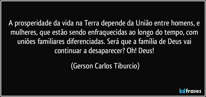 A prosperidade da vida na Terra depende da União entre homens, e mulheres, que estão sendo enfraquecidas ao longo do tempo, com uniões familiares diferenciadas. Será que a família de Deus vai continuar a desaparecer? Oh! Deus! (Gerson Carlos Tiburcio)