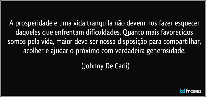 A prosperidade e uma vida tranquila não devem nos fazer esquecer daqueles que enfrentam dificuldades. Quanto mais favorecidos somos pela vida, maior deve ser nossa disposição para compartilhar, acolher e ajudar o próximo com verdadeira generosidade. (Johnny De Carli)