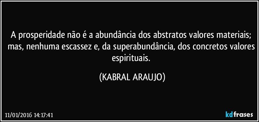 A prosperidade não é a abundância dos abstratos valores materiais; mas, nenhuma escassez e, da superabundância, dos concretos valores espirituais. (KABRAL ARAUJO)