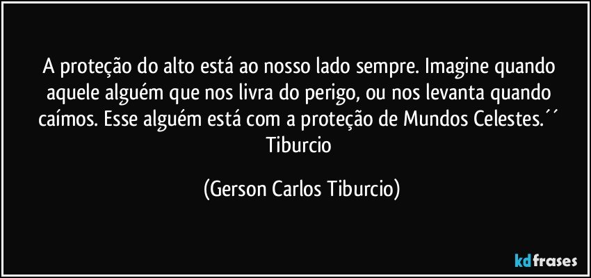 A proteção do alto está ao nosso lado sempre. Imagine quando aquele alguém que nos livra do perigo, ou nos levanta quando caímos. Esse alguém está com a proteção de Mundos Celestes.´´ Tiburcio (Gerson Carlos Tiburcio)