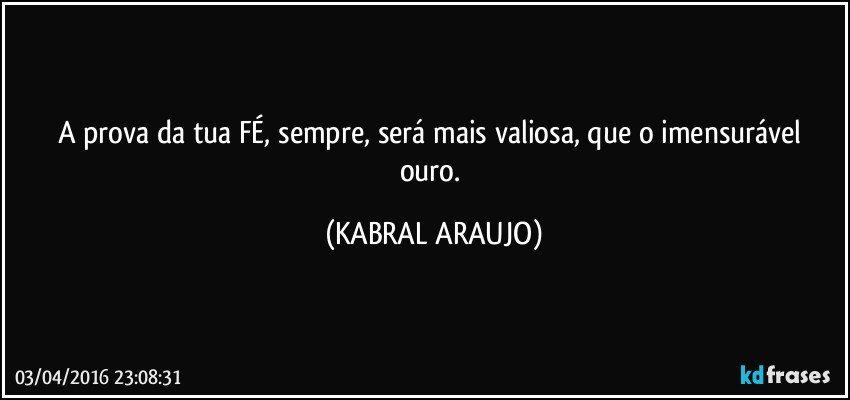 A prova da tua FÉ, sempre, será mais valiosa, que o imensurável ouro. (KABRAL ARAUJO)