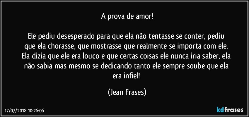 A prova de amor!

Ele pediu desesperado para que ela não tentasse se conter, pediu que ela chorasse, que mostrasse que realmente se importa com ele. Ela dizia que ele era louco e que certas coisas ele nunca iria saber, ela não sabia mas mesmo se dedicando tanto ele sempre soube que ela era infiel! (Jean Frases)