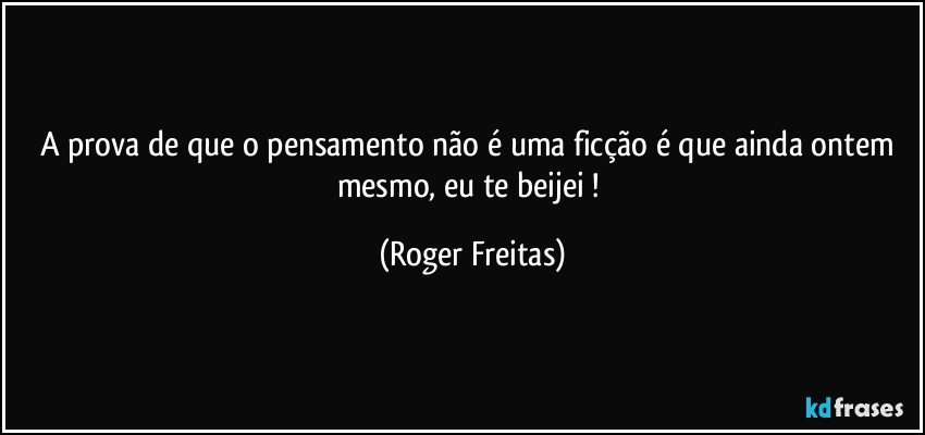 A prova de que o pensamento não é uma ficção é que ainda ontem mesmo, eu te beijei ! (Roger Freitas)