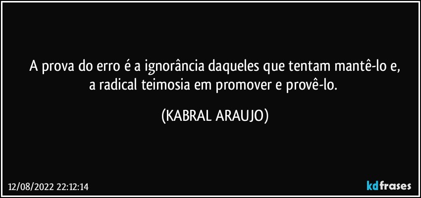 A prova do erro é a ignorância daqueles que tentam mantê-lo e,
a radical teimosia em promover e provê-lo. (KABRAL ARAUJO)