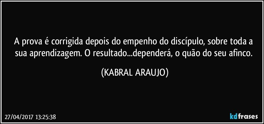 A prova é corrigida depois do empenho do discípulo, sobre toda a sua aprendizagem. O resultado...dependerá, o quão do seu afinco. (KABRAL ARAUJO)