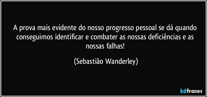 A prova mais evidente do nosso progresso pessoal se dá quando conseguimos identificar e combater as nossas deficiências e as nossas falhas! (Sebastião Wanderley)