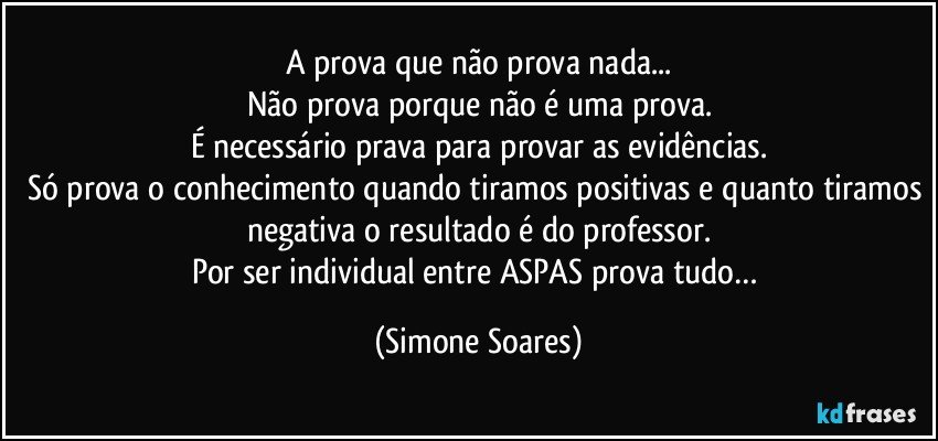 A prova que não prova nada...
Não prova porque não é uma prova.
É necessário prava para provar as evidências.
Só prova o conhecimento quando tiramos positivas e quanto tiramos negativa o resultado é do professor.
Por ser individual entre ASPAS prova tudo… (Simone Soares)