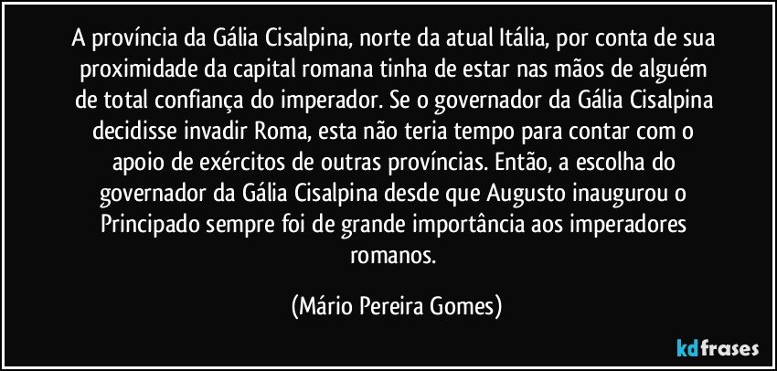 A província da Gália Cisalpina, norte da atual Itália, por conta de sua proximidade da capital romana tinha de estar nas mãos de alguém de total confiança do imperador. Se o governador da Gália Cisalpina decidisse invadir Roma, esta não teria tempo para contar com o apoio de exércitos de outras províncias. Então, a escolha do governador da Gália Cisalpina desde que Augusto inaugurou o Principado sempre foi de grande importância aos imperadores romanos. (Mário Pereira Gomes)